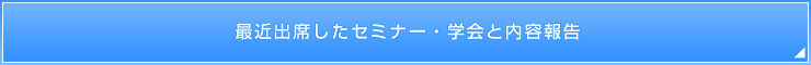 最近出席したセミナー・学会と内容報告 最近出席したセミナー・学会と内容報告