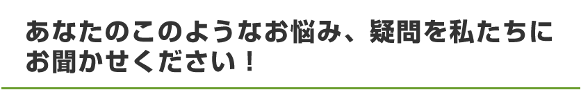 お悩み、疑問、私たちにお聞かせください！