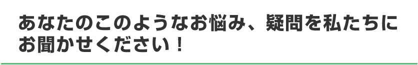 お悩み、疑問、私たちにお聞かせください！